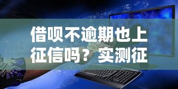 借呗不逾期也上征信吗？实测征信报告解析+正确使用方法必读