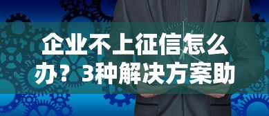 企业不上征信怎么办？3种解决方案助你破解贷款难题
