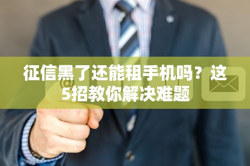 征信黑了还能租手机吗？这5招教你解决难题