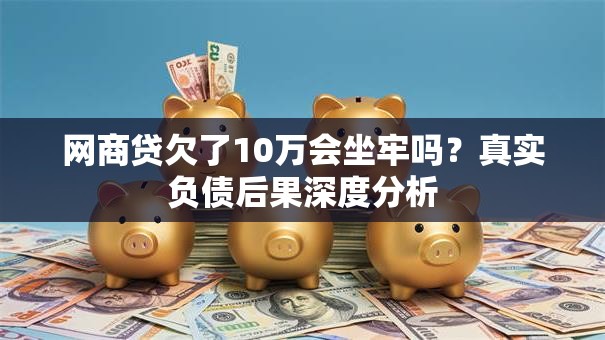 网商贷欠了10万会坐牢吗?真实负债后果深度分析 网商贷欠了10万会坐牢吗?真实负债后果深度分析