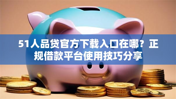 51人品贷官方下载入口在哪？正规借款平台使用技巧分享