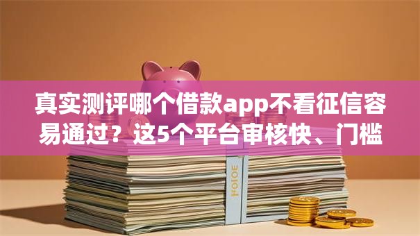 真实测评哪个借款app不看征信容易通过?这5个平台审核快、门槛低! 真实测评哪个借款app不看征信容易通过?这5个平台审核快、门槛低!