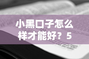 小黑口子怎么样才能好?5个避坑技巧+真实使用经验 小黑口子怎么样才能好?5个避坑技巧+真实使用经验