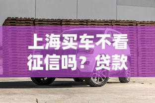 上海买车不看征信吗？贷款攻略与避坑指南全解析