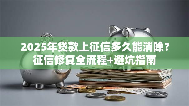 2025年贷款上征信多久能消除？征信修复全流程+避坑指南