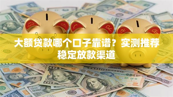 大额贷款哪个口子靠谱？实测推荐稳定放款渠道