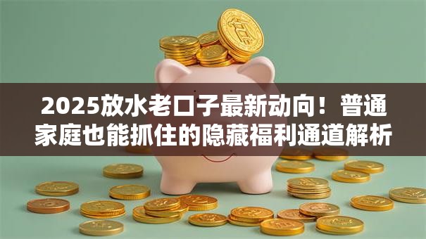 2025放水老口子最新动向!普通家庭也能抓住的隐藏福利通道解析 2025放水老口子最新动向!普通家庭也能抓住的隐藏福利通道解析