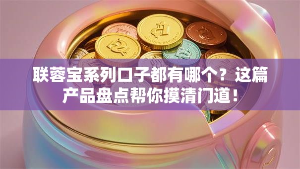 联蓉宝系列口子都有哪个?这篇产品盘点帮你摸清门道! 联蓉宝系列口子都有哪个?这篇产品盘点帮你摸清门道!