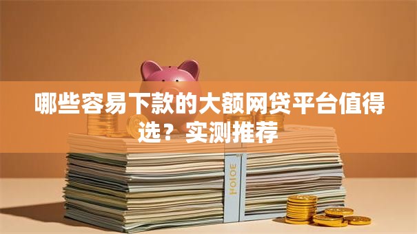 哪些容易下款的大额网贷平台值得选？实测推荐