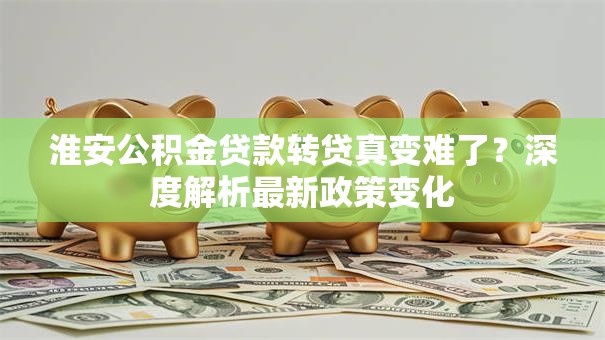 淮安公积金贷款转贷真变难了?深度解析最新政策变化 淮安公积金贷款转贷真变难了?深度解析最新政策变化