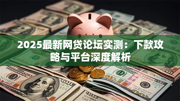 2025最新网贷论坛实测:下款攻略与平台深度解析 2025最新网贷论坛实测:下款攻略与平台深度解析