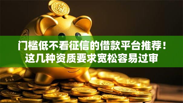 门槛低不看征信的借款平台推荐！这几种资质要求宽松容易过审