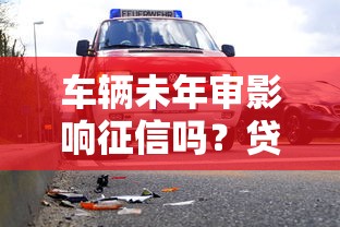 车辆未年审影响征信吗?贷款审批前这些风险要了解! 车辆未年审影响征信吗?贷款审批前这些风险要了解!