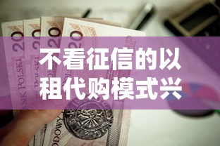 不看征信的以租代购模式兴起，贷款新选择值得关注！