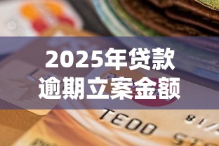 2025年贷款逾期立案金额新规 一文说清立案门槛必知