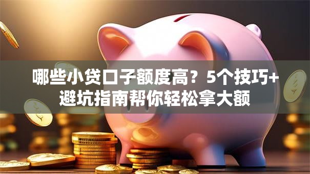 哪些小贷口子额度高？5个技巧+避坑指南帮你轻松拿大额