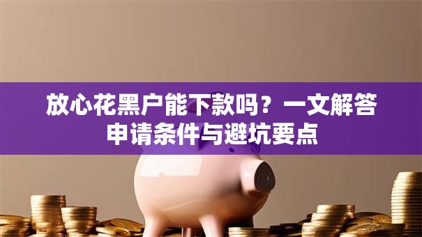 放心花黑户能下款吗？一文解答申请条件与避坑要点