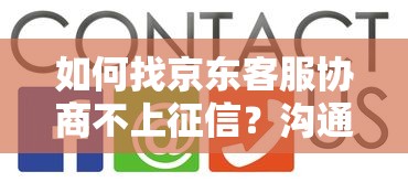 如何找京东客服协商不上征信?沟通技巧与避坑指南 如何找京东客服协商不上征信?沟通技巧与避坑指南