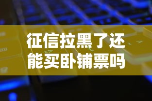 征信拉黑了还能买卧铺票吗？老铁别慌，真相全在这！