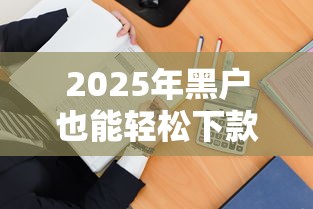 2025年黑户也能轻松下款的平台有哪些?这几招教你选对渠道! 2025年黑户也能轻松下款的平台有哪些?这几招教你选对渠道!