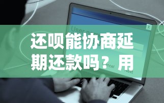 还呗能协商延期还款吗？用户最关心的疑问解答