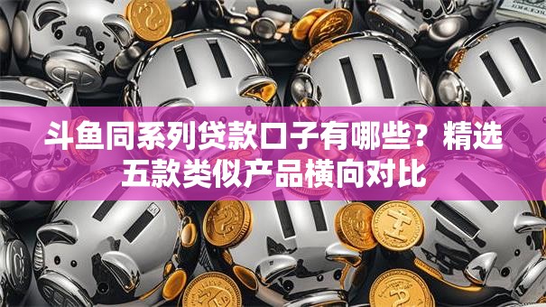 斗鱼同系列贷款口子有哪些？精选五款类似产品横向对比