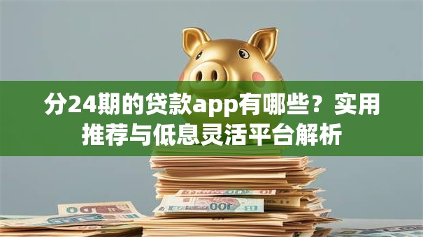 分24期的贷款app有哪些?实用推荐与低息灵活平台解析 分24期的贷款app有哪些?实用推荐与低息灵活平台解析