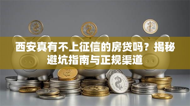 西安真有不上征信的房贷吗？揭秘避坑指南与正规渠道