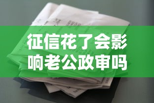 征信花了会影响老公政审吗?贷款用户必看的深度解析 征信花了会影响老公政审吗?贷款用户必看的深度解析