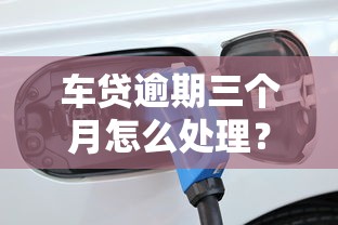 车贷逾期三个月怎么处理？这些方法或许能帮你化解危机！