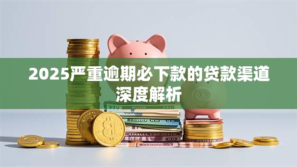 2025严重逾期必下款的贷款渠道深度解析 2025严重逾期必下款的贷款渠道深度解析