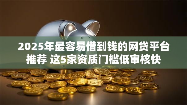 2025年最容易借到钱的网贷平台推荐 这5家资质门槛低审核快