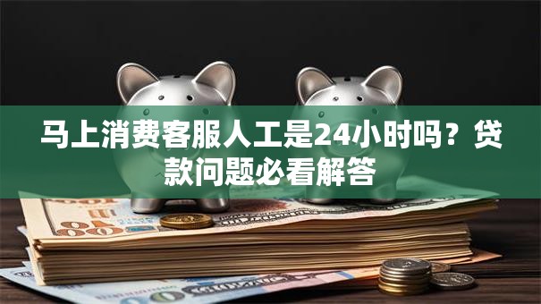 马上消费客服人工是24小时吗？贷款问题必看解答