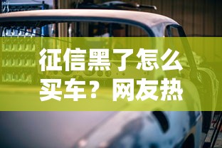 征信黑了怎么买车?网友热议视频曝三大方法,贷款买车必看攻略 征信黑了怎么买车?网友热议视频曝三大方法,贷款买车必看攻略