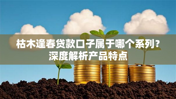 枯木逢春贷款口子属于哪个系列?深度解析产品特点 枯木逢春贷款口子属于哪个系列?深度解析产品特点