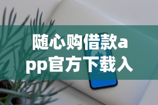 随心购借款app官方下载入口在哪？三步搞定官方渠道安全贷款攻略