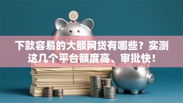 下款容易的大额网贷有哪些？实测这几个平台额度高、审批快！