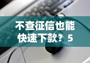 不查征信也能快速下款？5个低门槛渠道实测解析