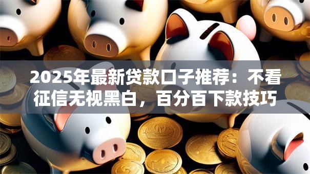 2025年最新贷款口子推荐：不看征信无视黑白，百分百下款技巧解析