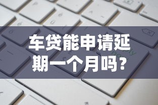 车贷能申请延期一个月吗？手把手教你协商流程和注意事项
