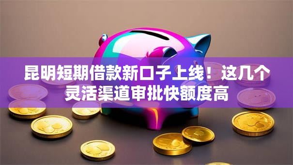 昆明短期借款新口子上线！这几个灵活渠道审批快额度高