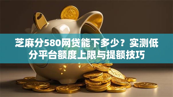 芝麻分580网贷能下多少？实测低分平台额度上限与提额技巧