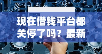 现在借钱平台都关停了吗？最新正规贷款渠道选择技巧