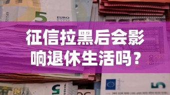 征信拉黑后会影响退休生活吗？一文说清贷款与养老的关系