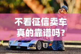 不看征信卖车真的靠谱吗？揭秘低门槛购车背后的风险与陷阱