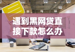 遇到黑网贷直接下款怎么办?这些应对技巧要记牢 遇到黑网贷直接下款怎么办?这些应对技巧要记牢
