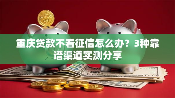 重庆贷款不看征信怎么办？3种靠谱渠道实测分享