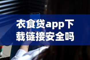 衣食贷app下载链接安全吗?真实用户测评+使用避坑指南 衣食贷app下载链接安全吗?真实用户测评+使用避坑指南