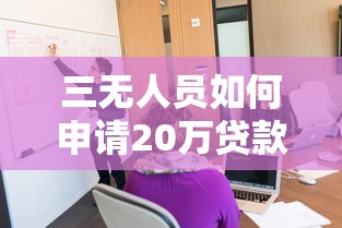 三无人员如何申请20万贷款?真实经验与实操策略分享 三无人员如何申请20万贷款?真实经验与实操策略分享