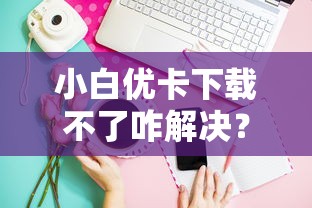 小白优卡下载不了咋解决？手把手教你正确安装技巧
